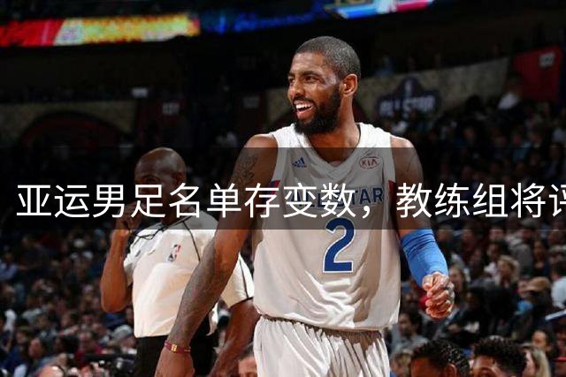 亚运男足名单存变数，教练组将评估吾米提江参赛资格